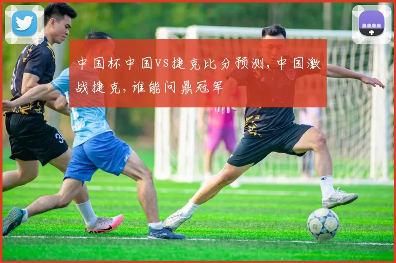 中国杯中国vs捷克比分预测,中国激战捷克,谁能问鼎冠军