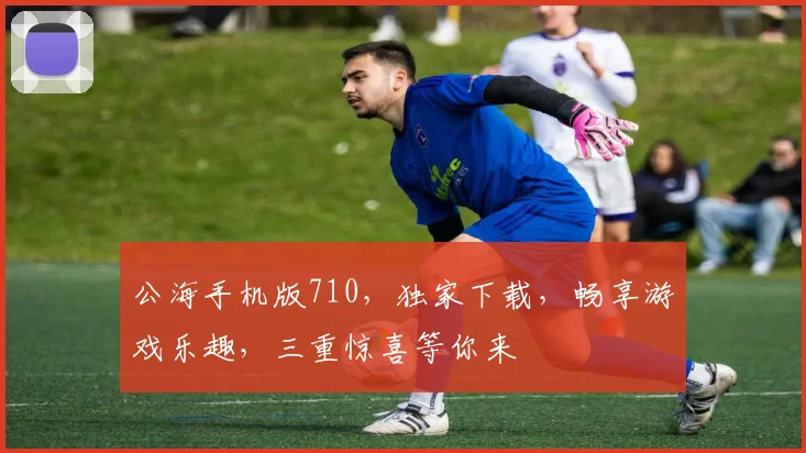 公海手机版710，独家下载，畅享游戏乐趣，三重惊喜等你来