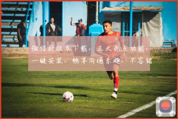 微信新版本下载，三大亮点功能，一键安装，畅享沟通乐趣，不容错过，速来体验