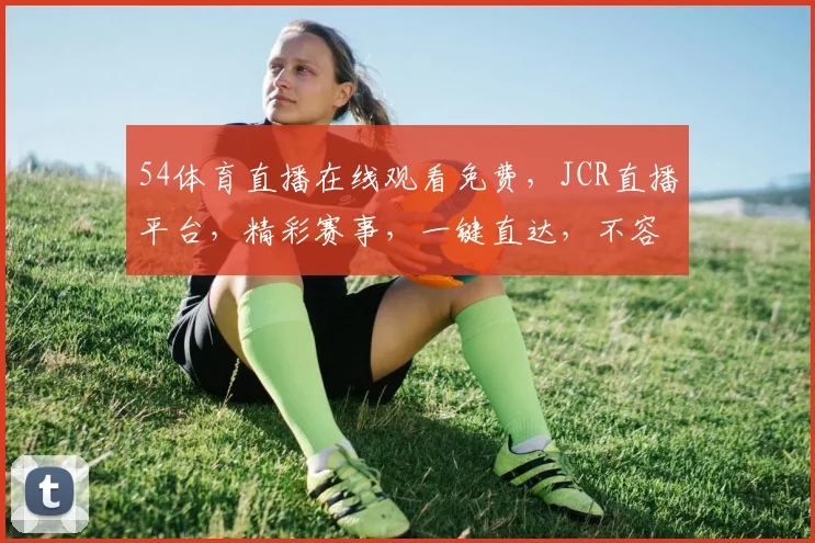 54体育直播在线观看免费，JCR直播平台，精彩赛事，一键直达，不容错过，三重福利等你来