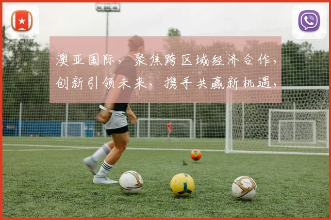 澳亚国际，聚焦跨区域经济合作，创新引领未来，携手共赢新机遇，成就辉煌未来。